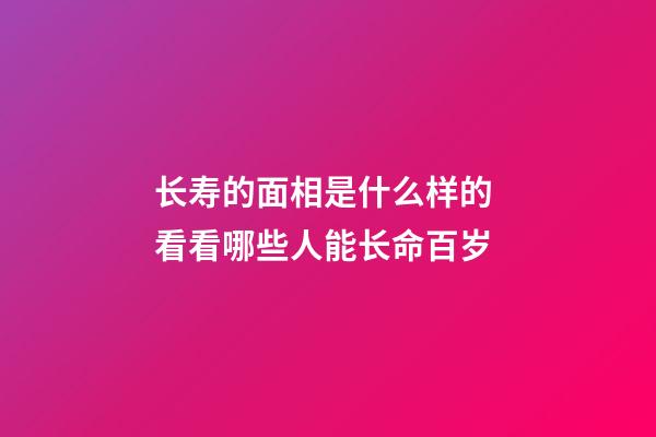 长寿的面相是什么样的 看看哪些人能长命百岁
